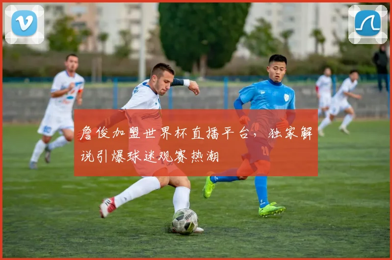 詹俊加盟世界杯直播平台，独家解说引爆球迷观赛热潮