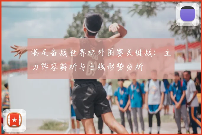 港足备战世界杯外围赛关键战：主力阵容解析与出线形势分析