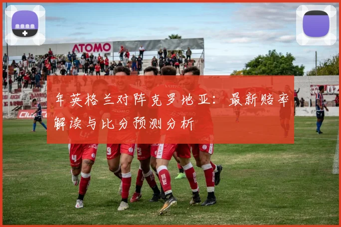 年英格兰对阵克罗地亚：最新赔率解读与比分预测分析