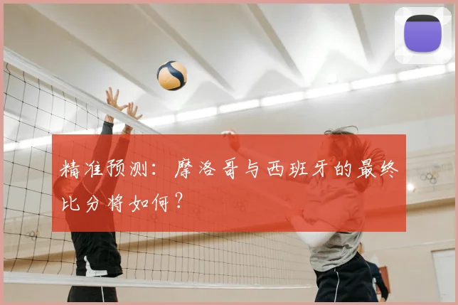 精准预测：摩洛哥与西班牙的最终比分将如何？