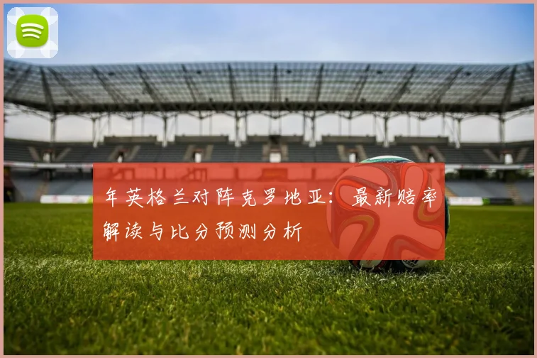 年英格兰对阵克罗地亚：最新赔率解读与比分预测分析