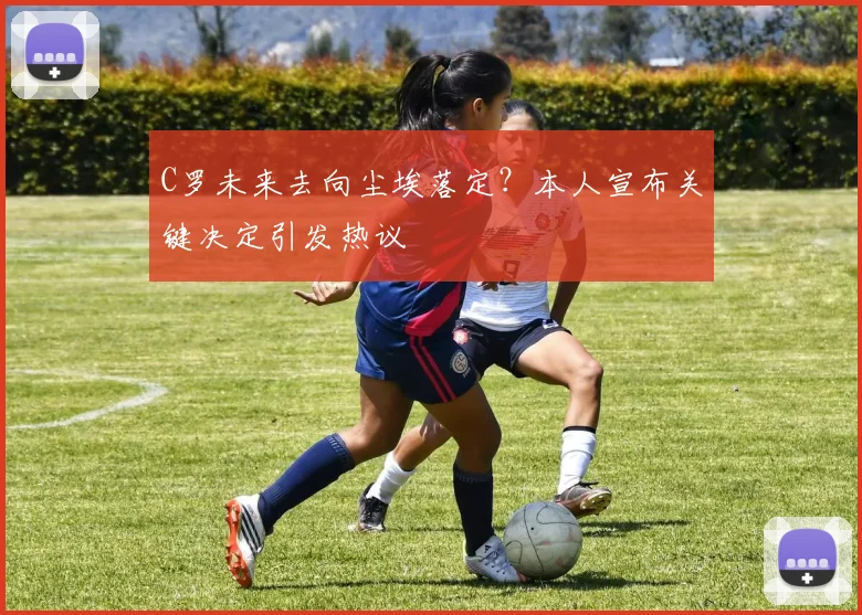 C罗未来去向尘埃落定？本人宣布关键决定引发热议