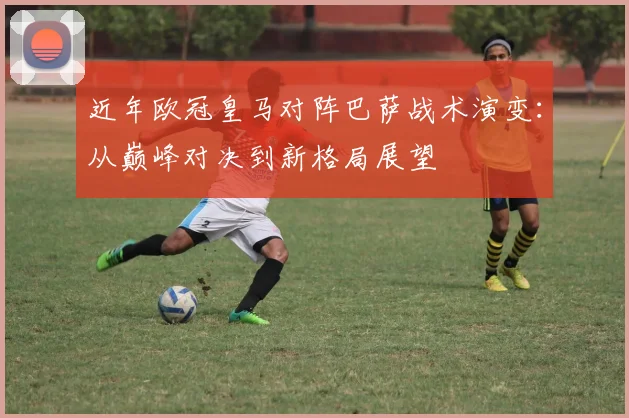 近年欧冠皇马对阵巴萨战术演变：从巅峰对决到新格局展望