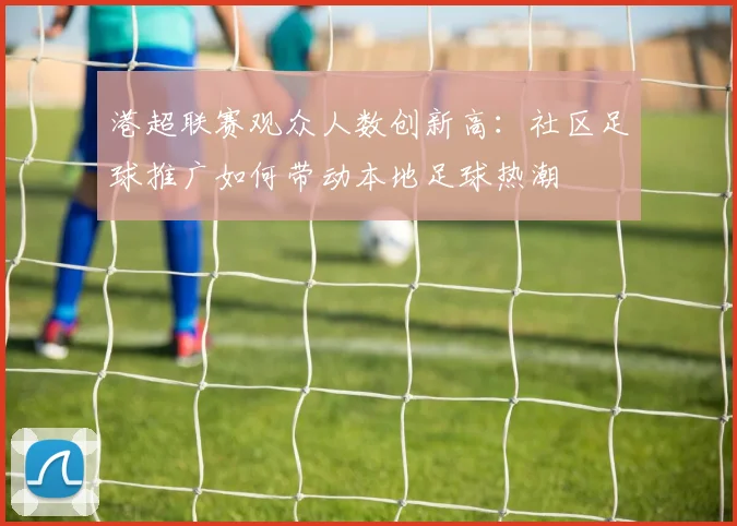 港超联赛观众人数创新高:社区足球推广如何带动本地足球热潮