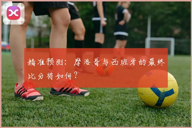 精准预测：摩洛哥与西班牙的最终比分将如何？