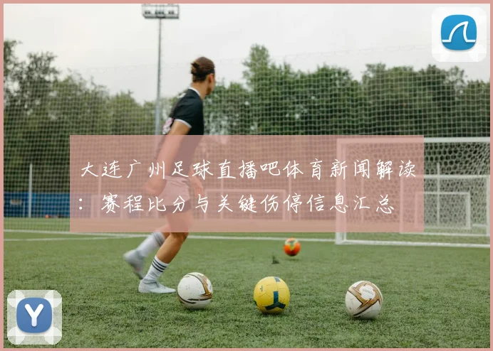 大连广州足球直播吧体育新闻解读：赛程比分与关键伤停信息汇总