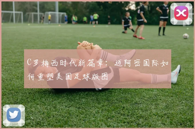 C罗梅西时代新篇章：迈阿密国际如何重塑美国足球版图