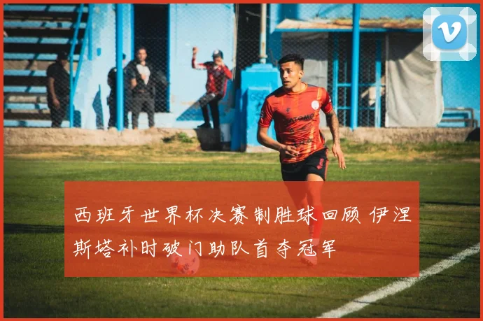 西班牙世界杯决赛制胜球回顾 伊涅斯塔补时破门助队首夺冠军