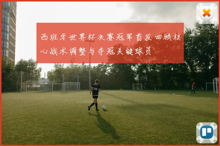 西班牙世界杯决赛冠军首发回顾核心战术调整与夺冠关键球员