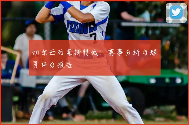 切尔西对莱斯特城：赛事分析与球员评分报告