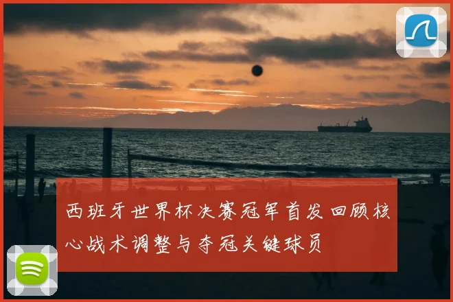 西班牙世界杯决赛冠军首发回顾核心战术调整与夺冠关键球员