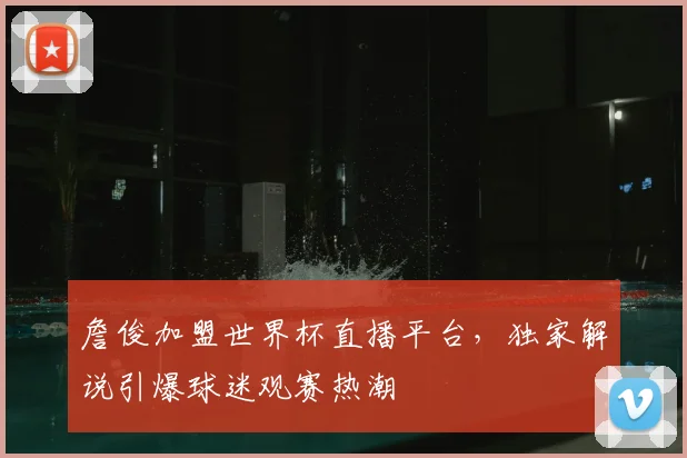 詹俊加盟世界杯直播平台，独家解说引爆球迷观赛热潮