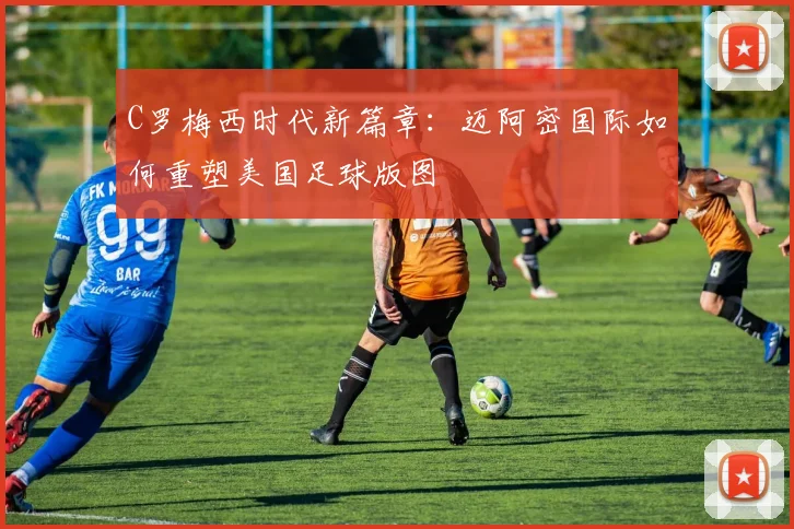 C罗梅西时代新篇章：迈阿密国际如何重塑美国足球版图