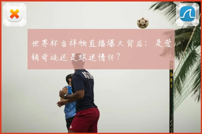 世界杯吉祥物直播爆火背后：是营销奇迹还是球迷情怀？