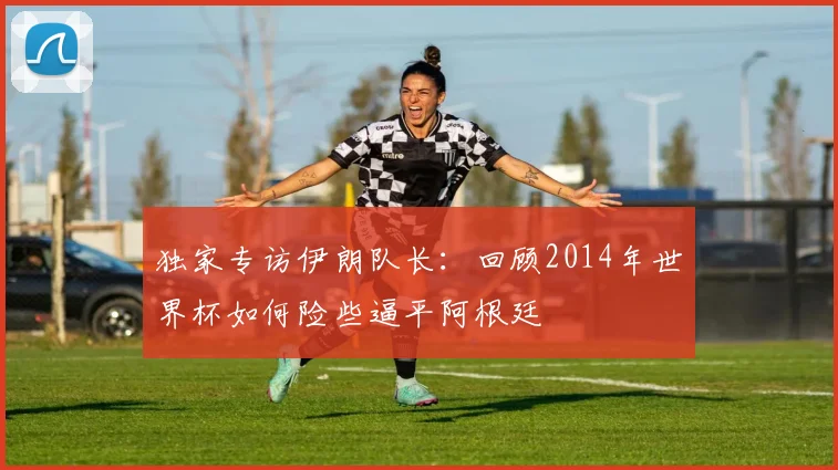 独家专访伊朗队长:回顾2014年世界杯如何险些逼平阿根廷