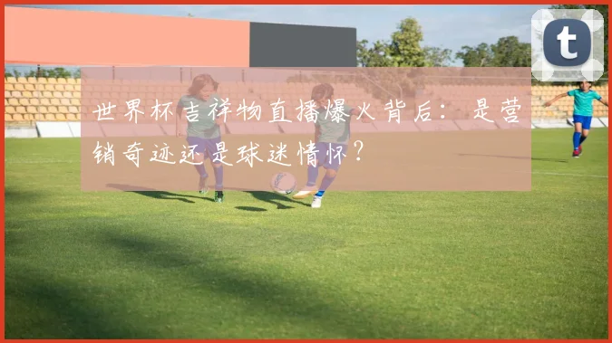 世界杯吉祥物直播爆火背后：是营销奇迹还是球迷情怀？