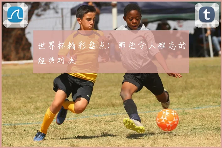 世界杯精彩盘点:那些令人难忘的经典对决