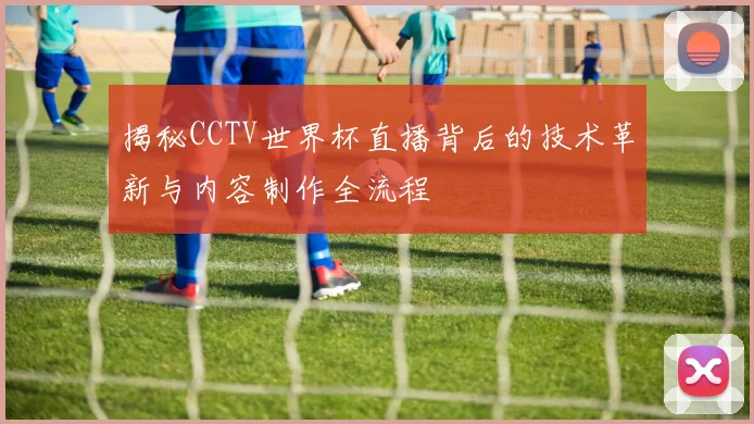 揭秘CCTV世界杯直播背后的技术革新与内容制作全流程