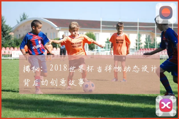 揭秘：2018世界杯吉祥物动态设计背后的创意故事