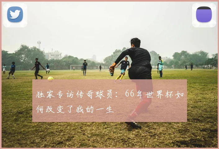 独家专访传奇球员：66年世界杯如何改变了我的一生