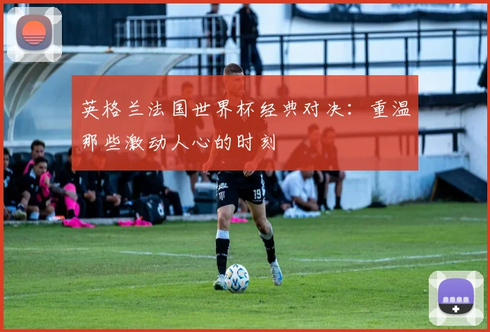 英格兰法国世界杯经典对决:重温那些激动人心的时刻