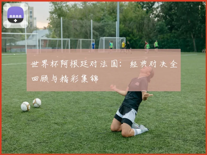 世界杯阿根廷对法国:经典对决全回顾与精彩集锦