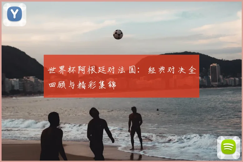 世界杯阿根廷对法国:经典对决全回顾与精彩集锦