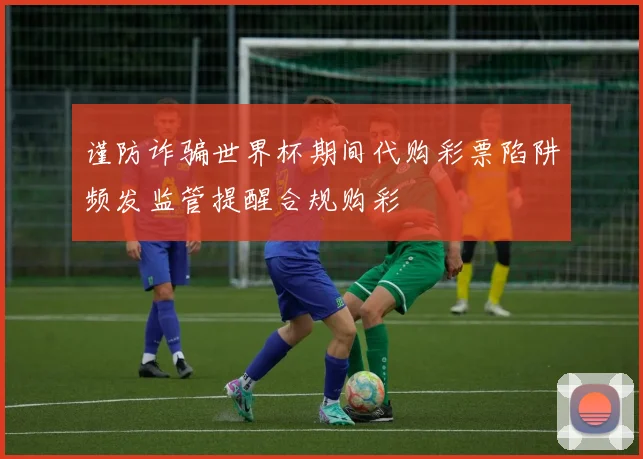 谨防诈骗世界杯期间代购彩票陷阱频发监管提醒合规购彩