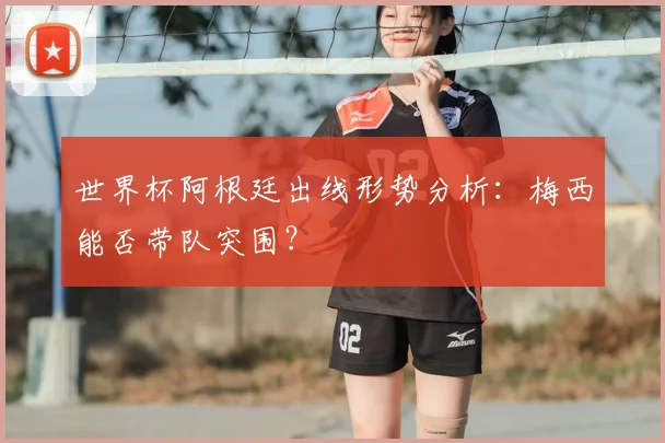 世界杯阿根廷出线形势分析:梅西能否带队突围?