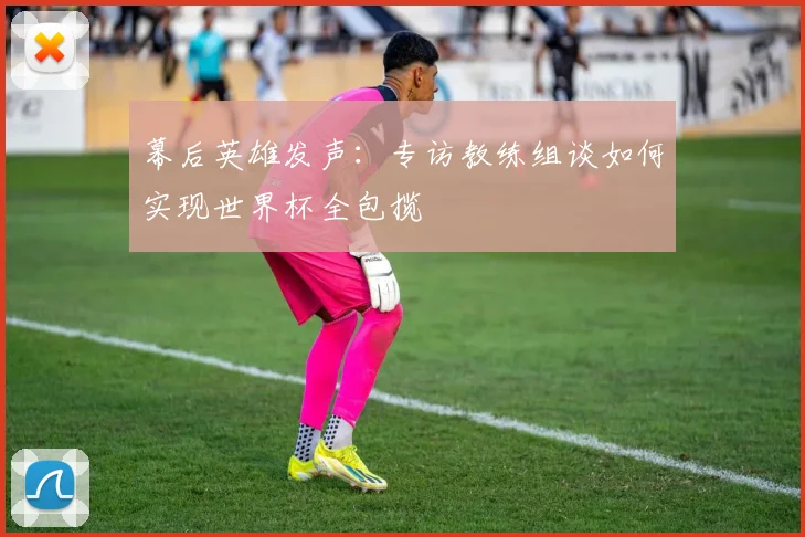 幕后英雄发声：专访教练组谈如何实现世界杯全包揽